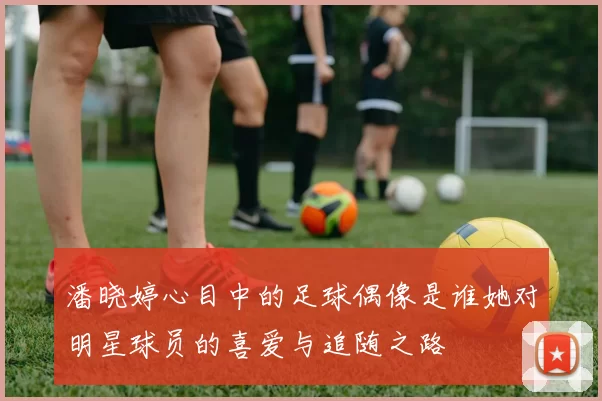 潘晓婷心目中的足球偶像是谁她对明星球员的喜爱与追随之路