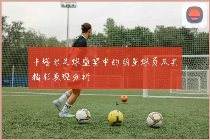 卡塔尔足球盛宴中的明星球员及其精彩表现分析