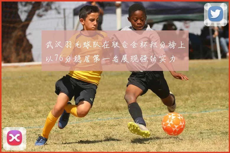 武汉羽毛球队在联合会杯积分榜上以76分稳居第一名展现强劲实力