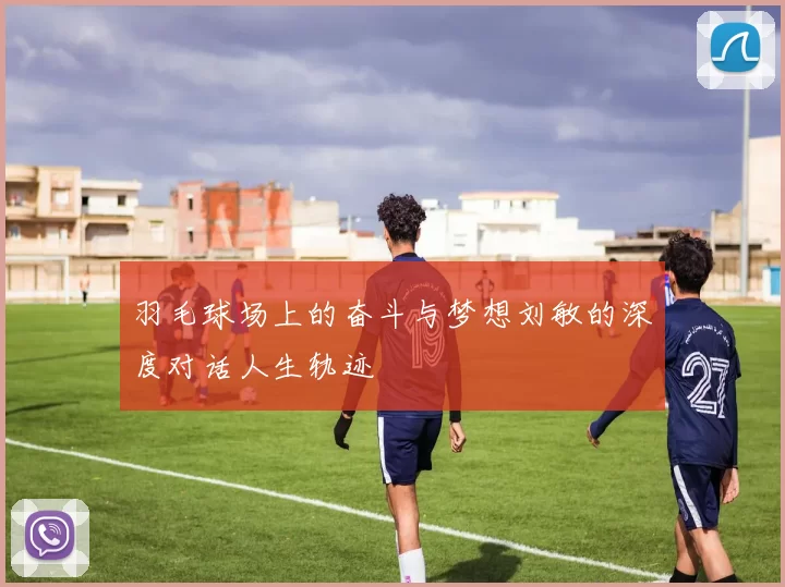 羽毛球场上的奋斗与梦想刘敏的深度对话人生轨迹