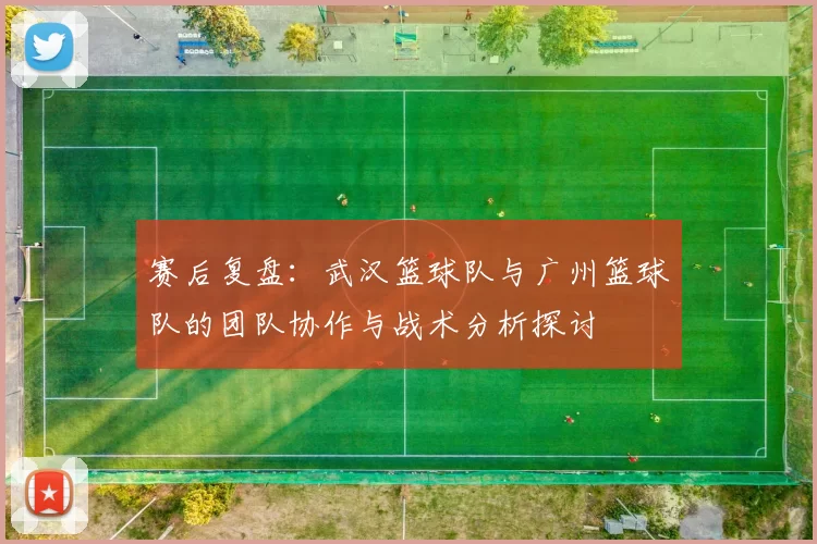 赛后复盘：武汉篮球队与广州篮球队的团队协作与战术分析探讨