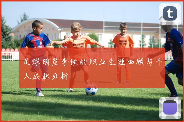 足球明星李铁的职业生涯回顾与个人成就分析