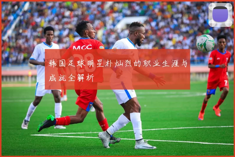 韩国足球明星朴灿烈的职业生涯与成就全解析