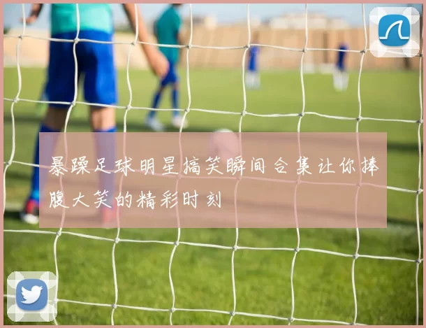 暴躁足球明星搞笑瞬间合集让你捧腹大笑的精彩时刻