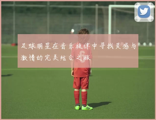 足球明星在音乐旋律中寻找灵感与激情的完美结合之旅