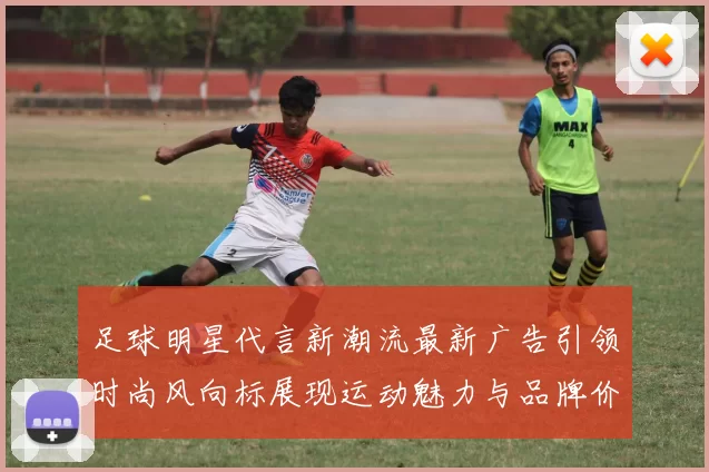 足球明星代言新潮流最新广告引领时尚风向标展现运动魅力与品牌价值