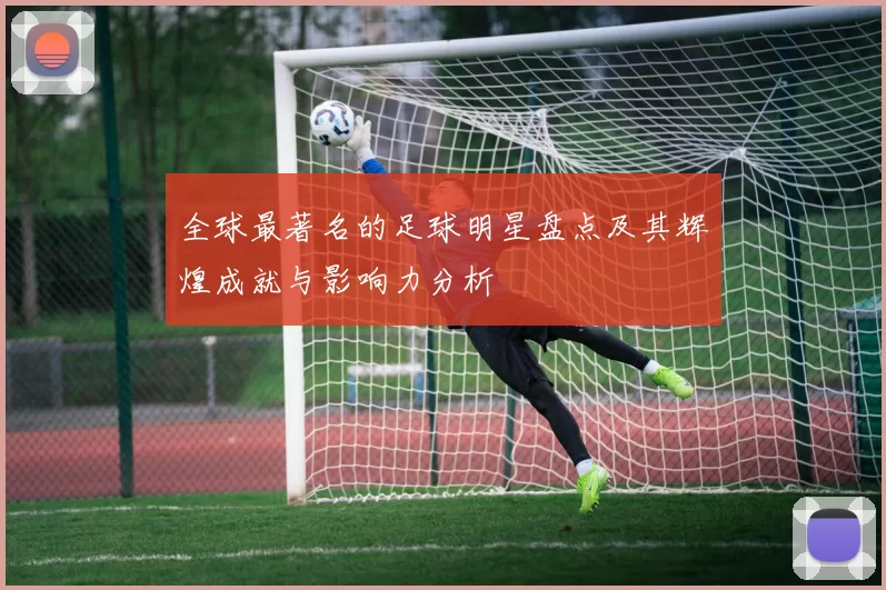 全球最著名的足球明星盘点及其辉煌成就与影响力分析