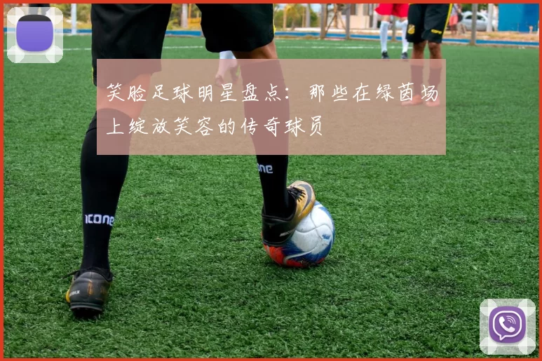 笑脸足球明星盘点：那些在绿茵场上绽放笑容的传奇球员