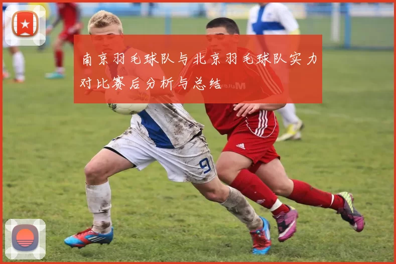 南京羽毛球队与北京羽毛球队实力对比赛后分析与总结
