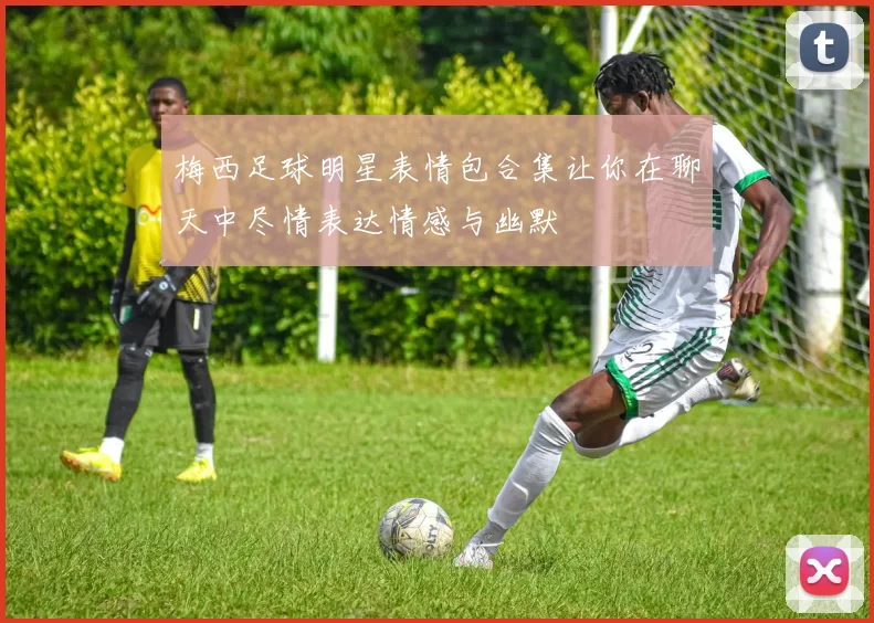 梅西足球明星表情包合集让你在聊天中尽情表达情感与幽默
