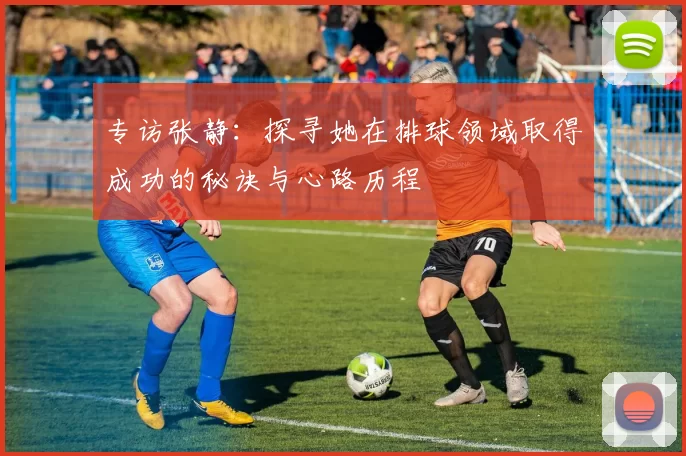 专访张静：探寻她在排球领域取得成功的秘诀与心路历程