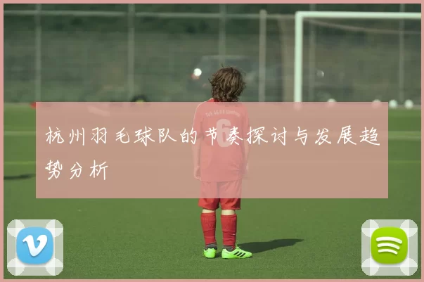 杭州羽毛球队的节奏探讨与发展趋势分析