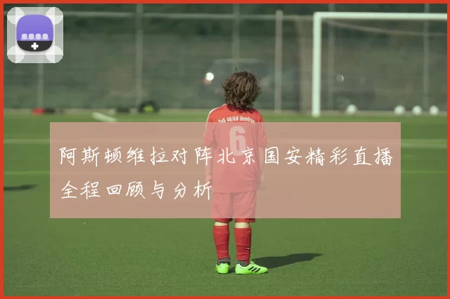 阿斯顿维拉对阵北京国安精彩直播全程回顾与分析