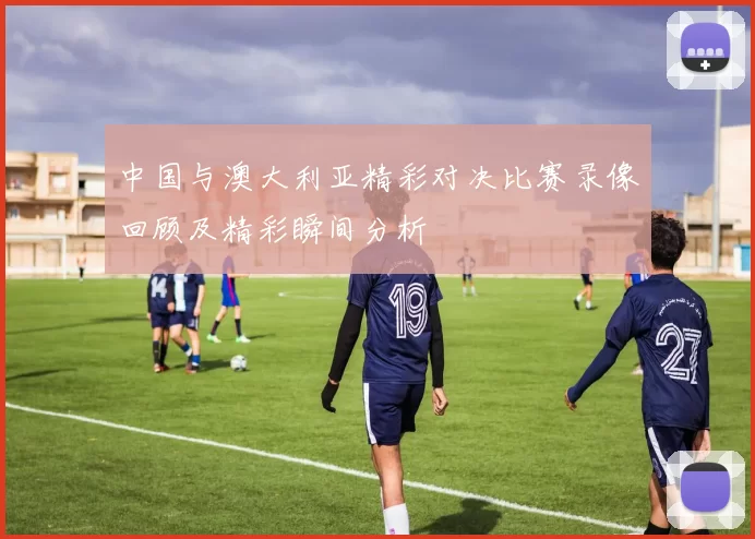 中国与澳大利亚精彩对决比赛录像回顾及精彩瞬间分析