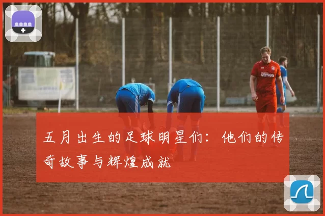 五月出生的足球明星们：他们的传奇故事与辉煌成就
