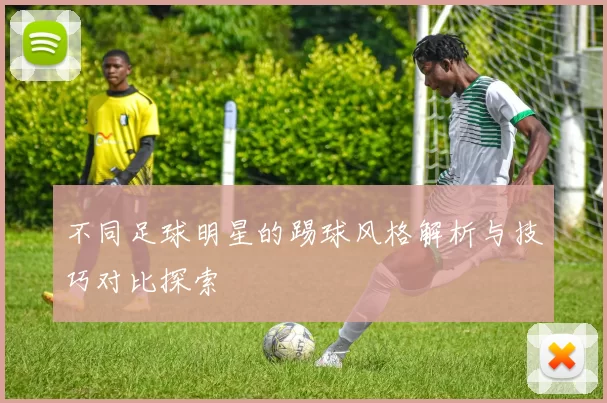 不同足球明星的踢球风格解析与技巧对比探索