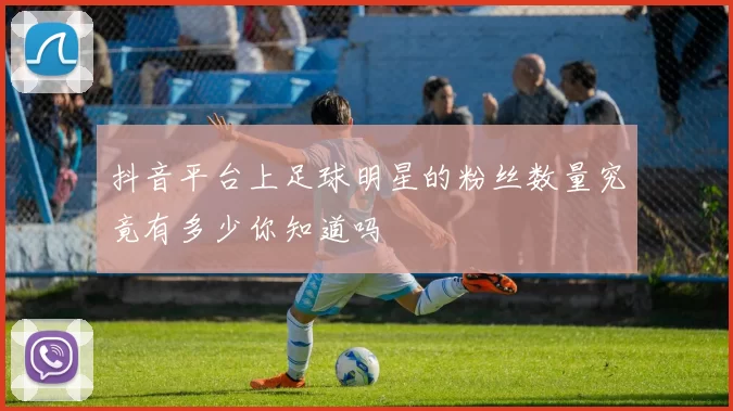 抖音平台上足球明星的粉丝数量究竟有多少你知道吗