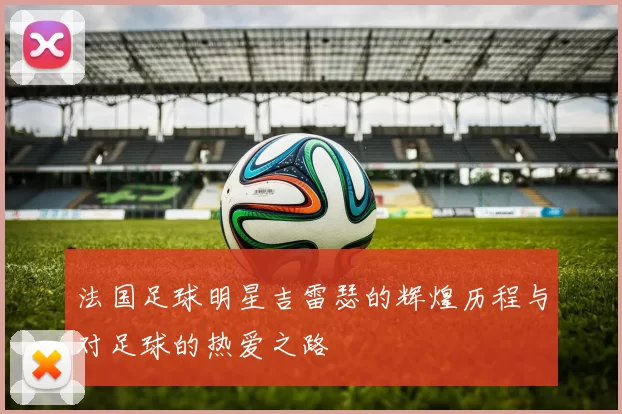 法国足球明星吉雷瑟的辉煌历程与对足球的热爱之路