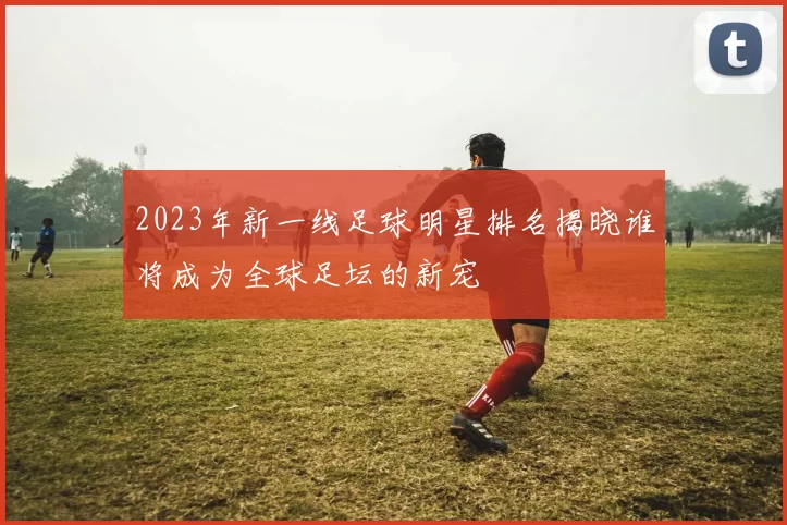 2023年新一线足球明星排名揭晓谁将成为全球足坛的新宠