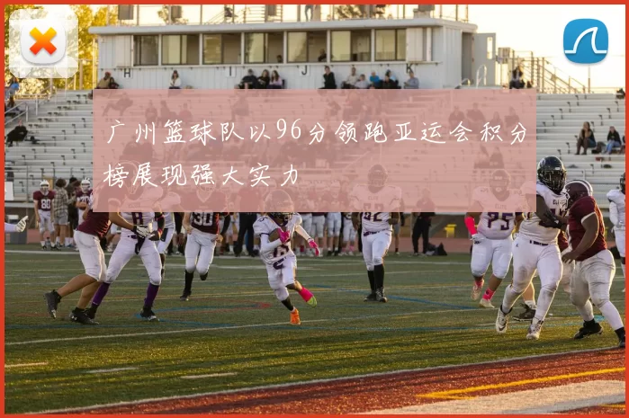 广州篮球队以96分领跑亚运会积分榜展现强大实力