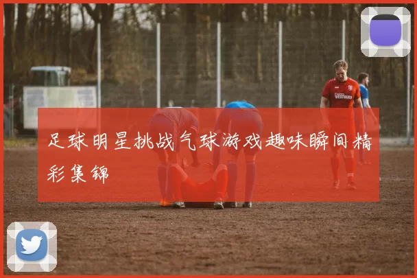 足球明星挑战气球游戏趣味瞬间精彩集锦