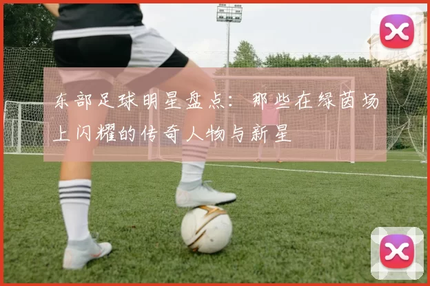 东部足球明星盘点：那些在绿茵场上闪耀的传奇人物与新星
