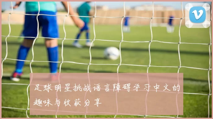 足球明星挑战语言障碍学习中文的趣味与收获分享