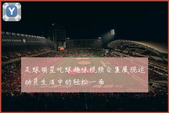 足球明星吃球趣味视频合集展现运动员生活中的轻松一面