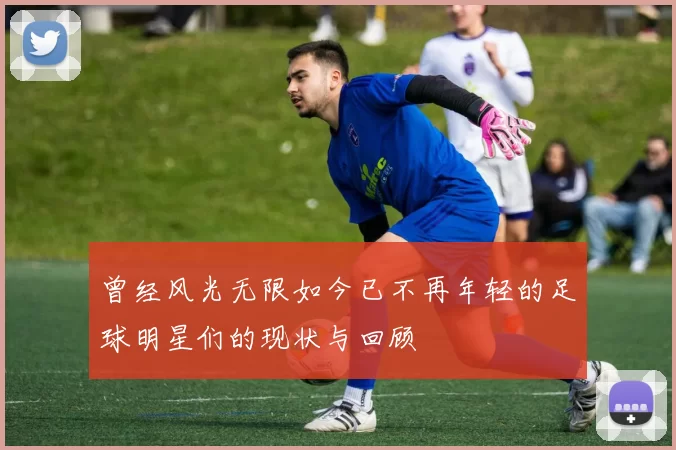 曾经风光无限如今已不再年轻的足球明星们的现状与回顾