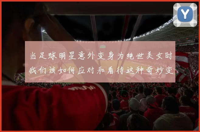 当足球明星意外变身为绝世美女时我们该如何应对和看待这种奇妙变化