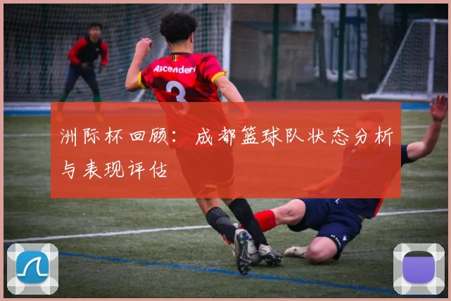 洲际杯回顾：成都篮球队状态分析与表现评估
