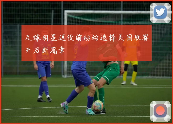 足球明星退役前纷纷选择美国联赛开启新篇章