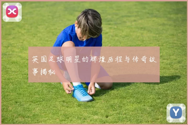 英国足球明星的辉煌历程与传奇故事揭秘