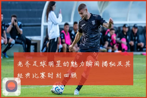 老齐足球明星的魅力瞬间揭秘及其经典比赛时刻回顾