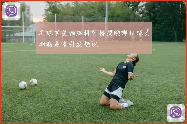 足球明星抽烟排行榜揭晓哪位球员烟瘾最重引发热议