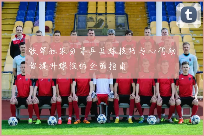 张军独家分享乒乓球技巧与心得助你提升球技的全面指南