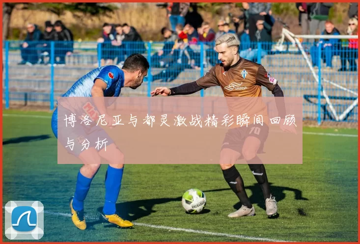 博洛尼亚与都灵激战精彩瞬间回顾与分析