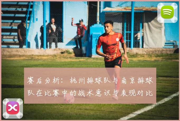 赛后分析：杭州排球队与南京排球队在比赛中的战术意识与表现对比