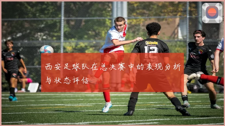 西安足球队在总决赛中的表现分析与状态评估