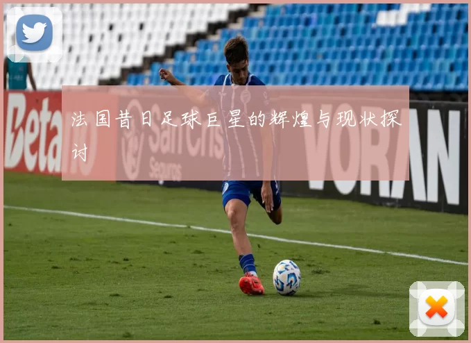 法国昔日足球巨星的辉煌与现状探讨