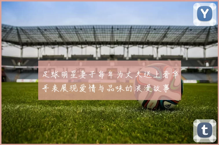 足球明星妻子每年为丈夫送上奢华手表展现爱情与品味的浪漫故事