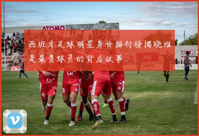 西班牙足球明星身价排行榜揭晓谁是最贵球员的背后故事