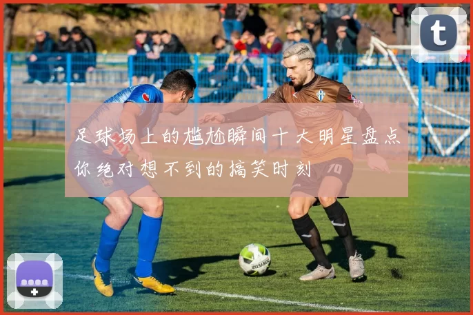 足球场上的尴尬瞬间十大明星盘点你绝对想不到的搞笑时刻