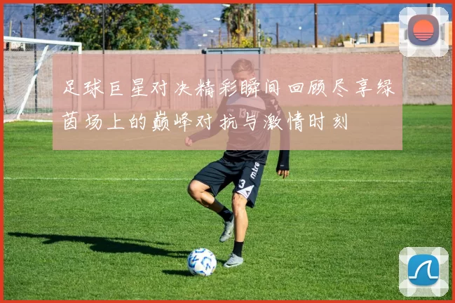 足球巨星对决精彩瞬间回顾尽享绿茵场上的巅峰对抗与激情时刻