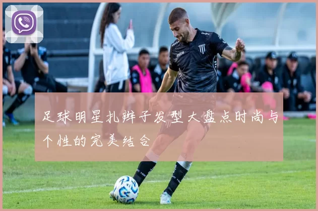 足球明星扎辫子发型大盘点时尚与个性的完美结合