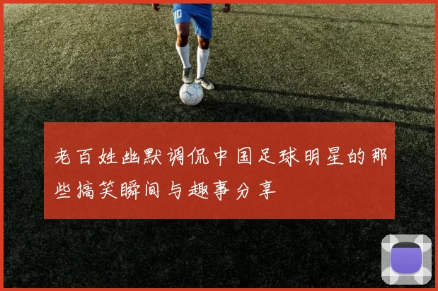 老百姓幽默调侃中国足球明星的那些搞笑瞬间与趣事分享