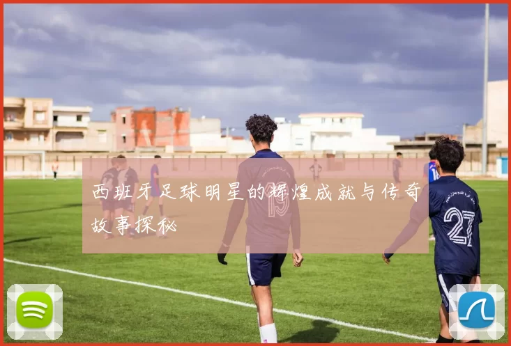 西班牙足球明星的辉煌成就与传奇故事探秘
