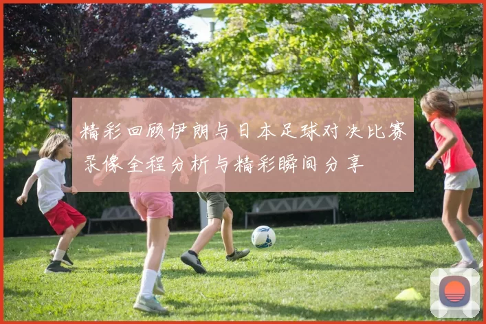 精彩回顾伊朗与日本足球对决比赛录像全程分析与精彩瞬间分享