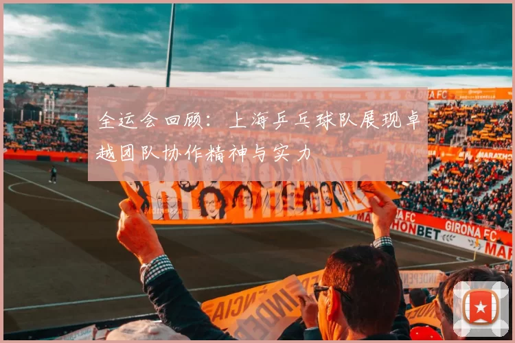 全运会回顾：上海乒乓球队展现卓越团队协作精神与实力