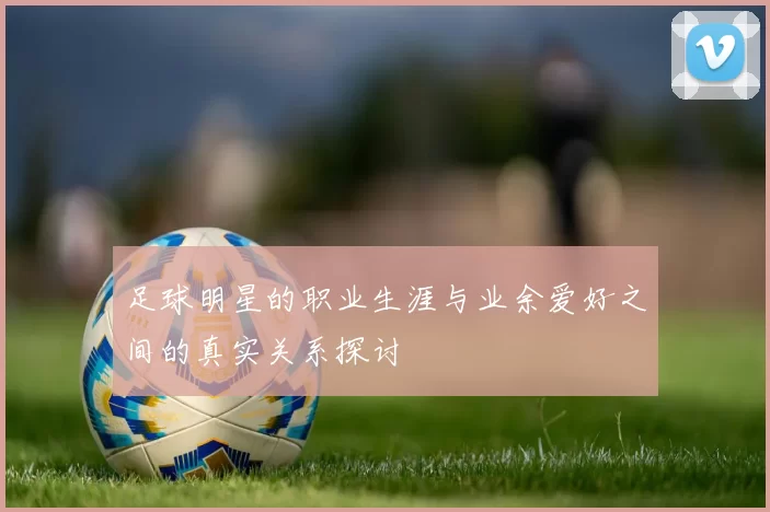 足球明星的职业生涯与业余爱好之间的真实关系探讨